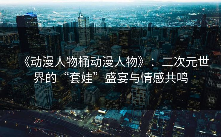 《动漫人物桶动漫人物》：二次元世界的“套娃”盛宴与情感共鸣