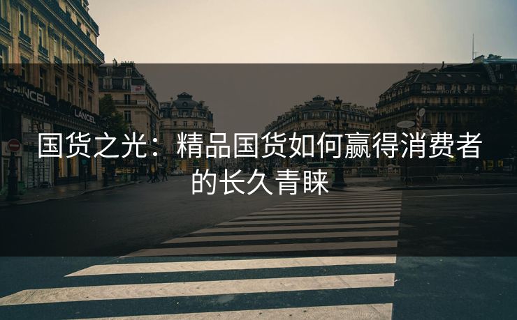 国货之光：精品国货如何赢得消费者的长久青睐