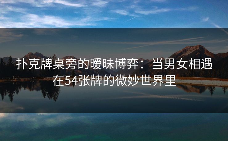 扑克牌桌旁的暧昧博弈：当男女相遇在54张牌的微妙世界里