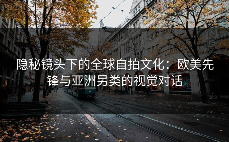 隐秘镜头下的全球自拍文化：欧美先锋与亚洲另类的视觉对话