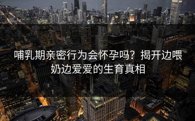 哺乳期亲密行为会怀孕吗？揭开边喂奶边爱爱的生育真相