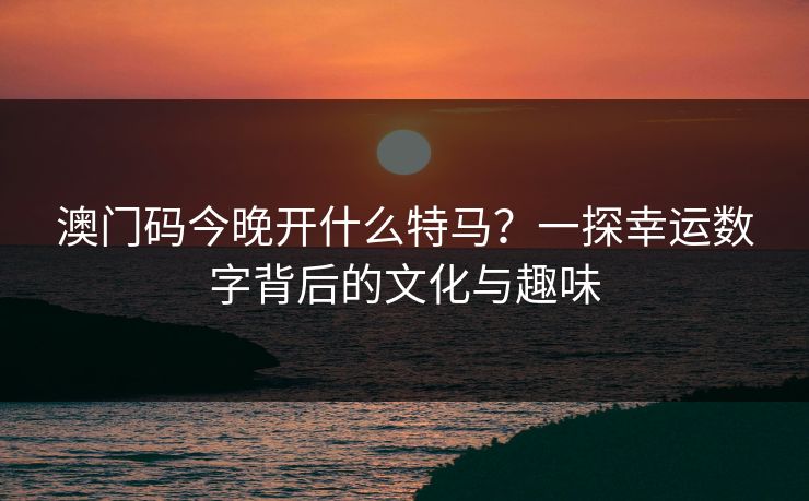 澳门码今晚开什么特马？一探幸运数字背后的文化与趣味