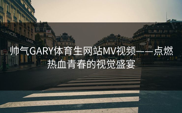 帅气GARY体育生网站MV视频——点燃热血青春的视觉盛宴