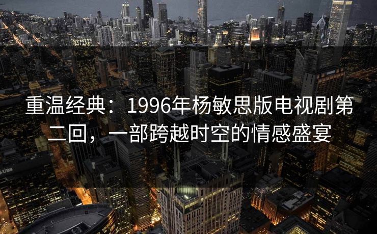 重温经典：1996年杨敏思版电视剧第二回，一部跨越时空的情感盛宴