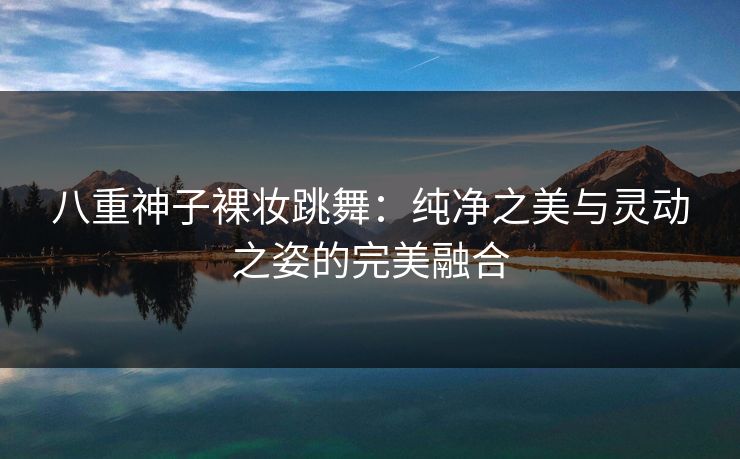 八重神子裸妆跳舞：纯净之美与灵动之姿的完美融合