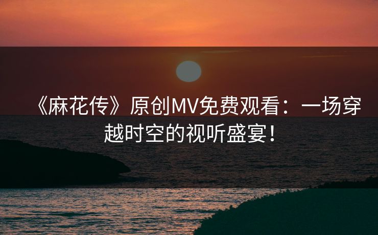 《麻花传》原创MV免费观看：一场穿越时空的视听盛宴！