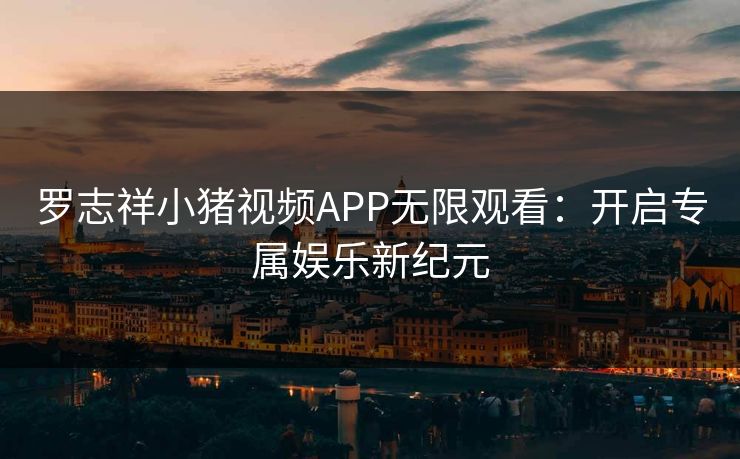 罗志祥小猪视频APP无限观看：开启专属娱乐新纪元