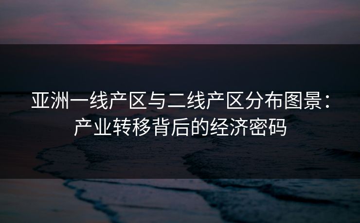 亚洲一线产区与二线产区分布图景：产业转移背后的经济密码