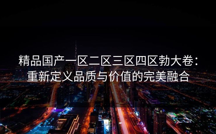 精品国产一区二区三区四区勃大卷：重新定义品质与价值的完美融合
