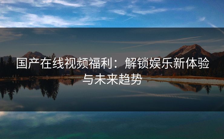 国产在线视频福利：解锁娱乐新体验与未来趋势