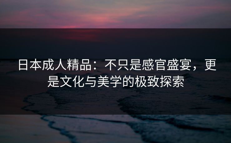 日本成人精品：不只是感官盛宴，更是文化与美学的极致探索
