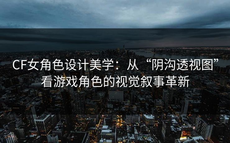 CF女角色设计美学：从“阴沟透视图”看游戏角色的视觉叙事革新
