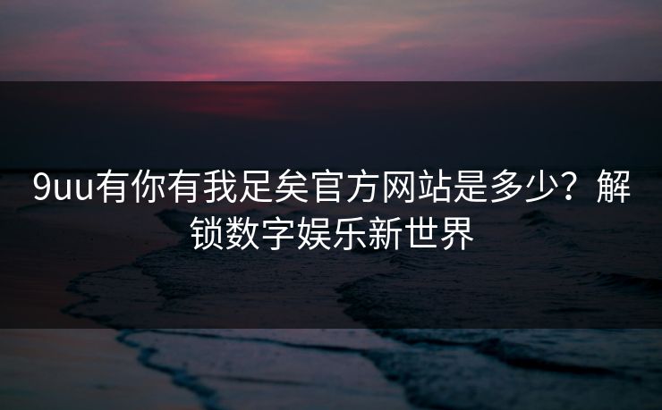 9uu有你有我足矣官方网站是多少？解锁数字娱乐新世界