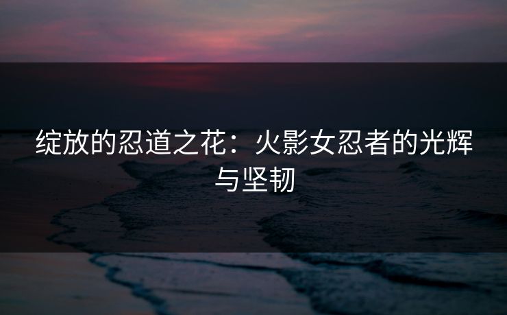 绽放的忍道之花：火影女忍者的光辉与坚韧