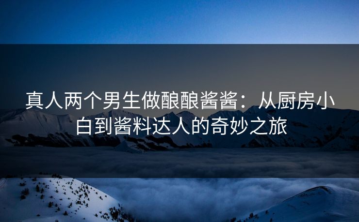 真人两个男生做酿酿酱酱：从厨房小白到酱料达人的奇妙之旅