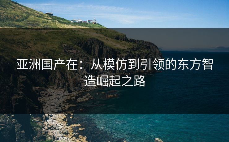 亚洲国产在：从模仿到引领的东方智造崛起之路
