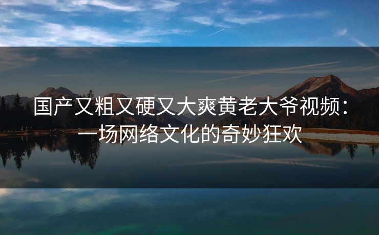 国产又粗又硬又大爽黄老大爷视频：一场网络文化的奇妙狂欢