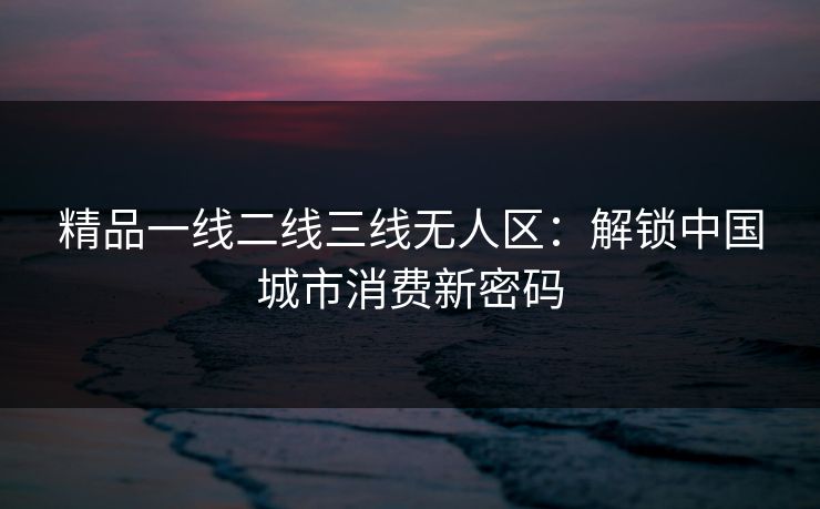 精品一线二线三线无人区：解锁中国城市消费新密码