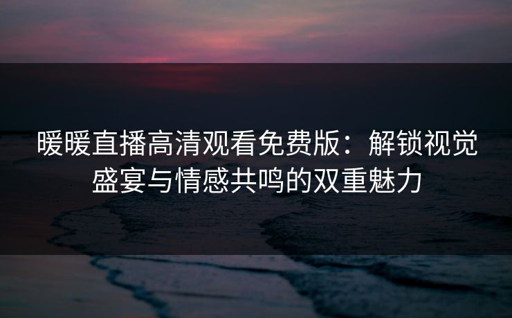 暖暖直播高清观看免费版：解锁视觉盛宴与情感共鸣的双重魅力