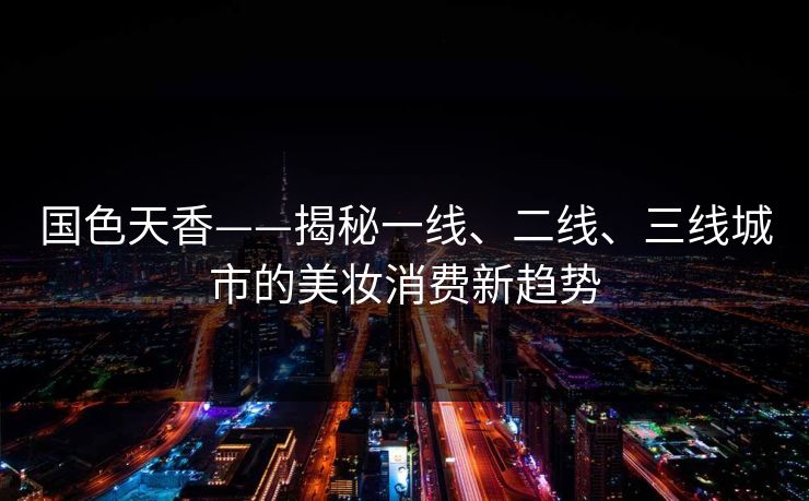 国色天香——揭秘一线、二线、三线城市的美妆消费新趋势
