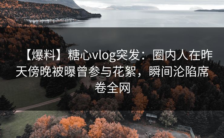 【爆料】糖心vlog突发：圈内人在昨天傍晚被曝曾参与花絮，瞬间沦陷席卷全网