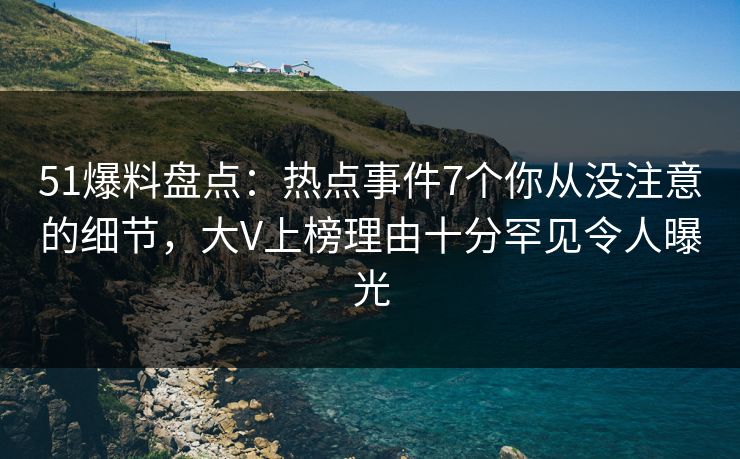 51爆料盘点：热点事件7个你从没注意的细节，大V上榜理由十分罕见令人曝光