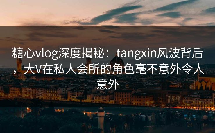 糖心vlog深度揭秘：tangxin风波背后，大V在私人会所的角色毫不意外令人意外