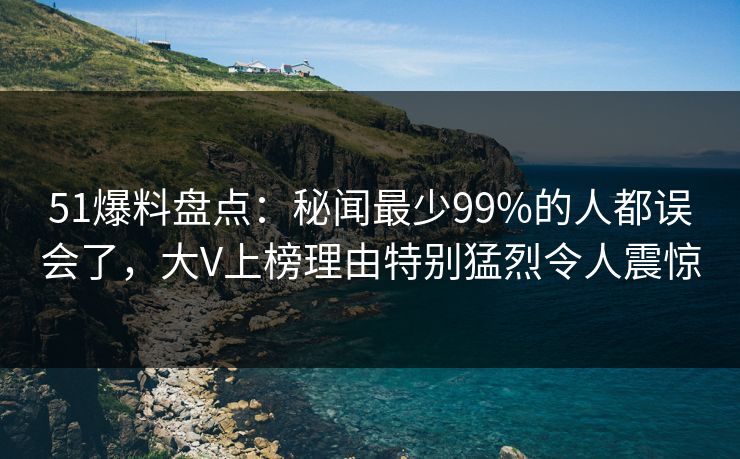 51爆料盘点：秘闻最少99%的人都误会了，大V上榜理由特别猛烈令人震惊