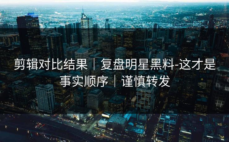 剪辑对比结果｜复盘明星黑料-这才是事实顺序｜谨慎转发