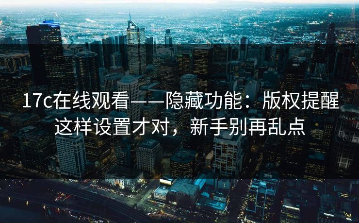 17c在线观看——隐藏功能：版权提醒这样设置才对，新手别再乱点