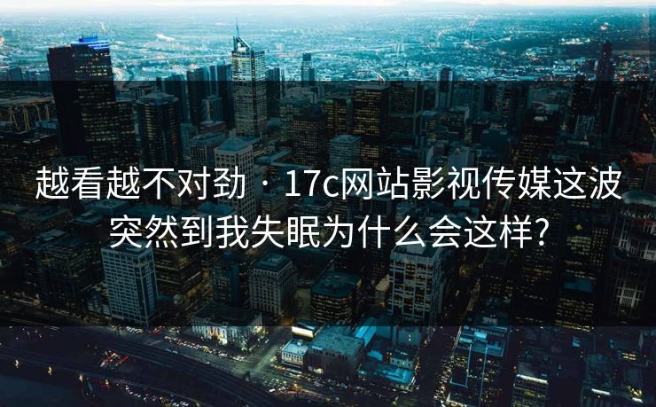 越看越不对劲 · 17c网站影视传媒这波突然到我失眠为什么会这样?