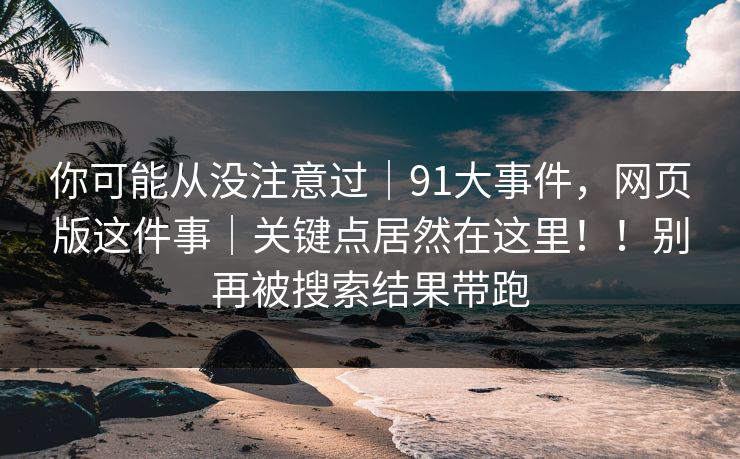 你可能从没注意过｜91大事件，网页版这件事｜关键点居然在这里！！别再被搜索结果带跑