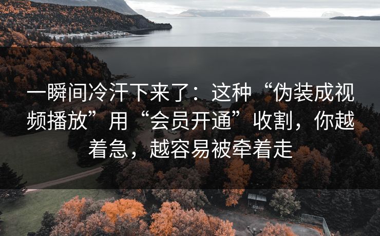 一瞬间冷汗下来了：这种“伪装成视频播放”用“会员开通”收割，你越着急，越容易被牵着走