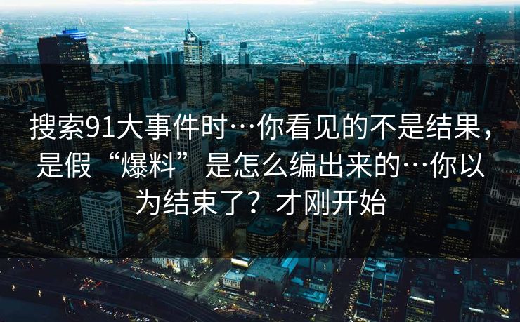 搜索91大事件时…你看见的不是结果,是假“爆料”是怎么编出来的…你以为结束了?才刚开始 搜索91大事件时…你看见的不是结果,是假“爆料”是怎么编出来的…你以为结束了?才刚开始