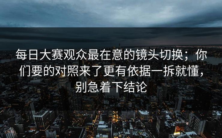 每日大赛观众最在意的镜头切换;你们要的对照来了更有依据一拆就懂,别急着下结论 每日大赛观众最在意的镜头切换;你们要的对照来了更有依据一拆就懂,别急着下结论