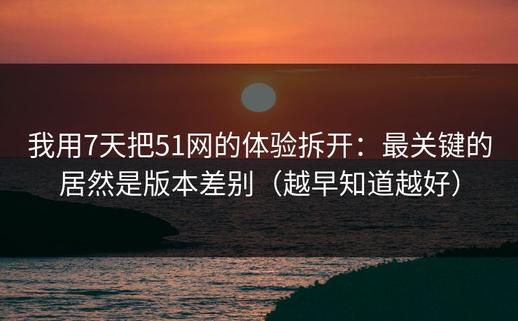 我用7天把51网的体验拆开：最关键的居然是版本差别（越早知道越好）