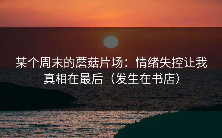 某个周末的蘑菇片场：情绪失控让我真相在最后（发生在书店）