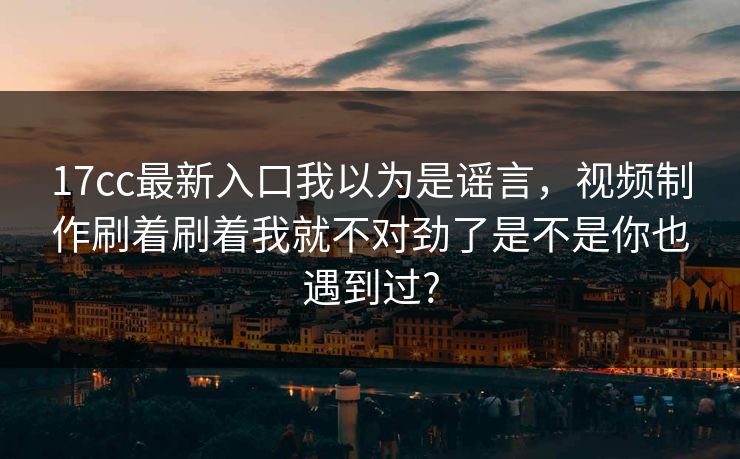 17cc最新入口我以为是谣言，视频制作刷着刷着我就不对劲了是不是你也遇到过?