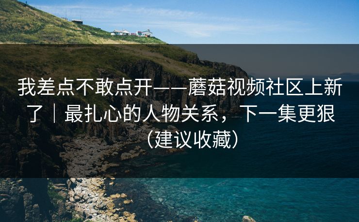 我差点不敢点开——蘑菇视频社区上新了｜最扎心的人物关系，下一集更狠（建议收藏）