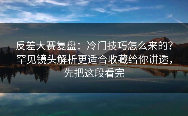 反差大赛复盘：冷门技巧怎么来的？罕见镜头解析更适合收藏给你讲透，先把这段看完