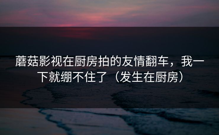 蘑菇影视在厨房拍的友情翻车,我一下就绷不住了(发生在厨房) 蘑菇影视在厨房拍的友情翻车,我一下就绷不住了(发生在厨房)