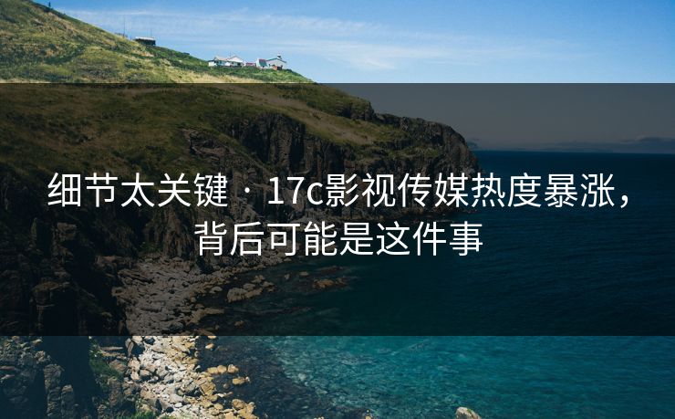 细节太关键 · 17c影视传媒热度暴涨，背后可能是这件事