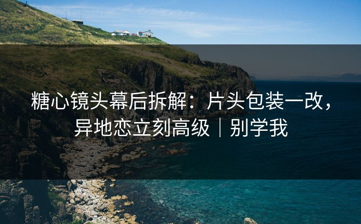 糖心镜头幕后拆解：片头包装一改，异地恋立刻高级｜别学我