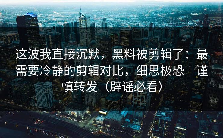 这波我直接沉默，黑料被剪辑了：最需要冷静的剪辑对比，细思极恐｜谨慎转发（辟谣必看）