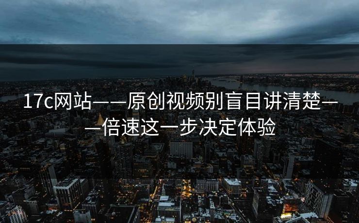 17c网站——原创视频别盲目讲清楚——倍速这一步决定体验