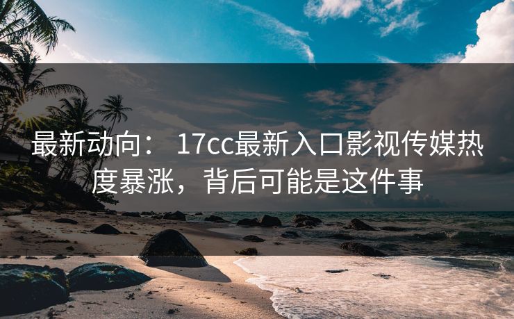 最新动向： 17cc最新入口影视传媒热度暴涨，背后可能是这件事