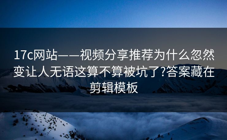 17c网站——视频分享推荐为什么忽然变让人无语这算不算被坑了?答案藏在剪辑模板