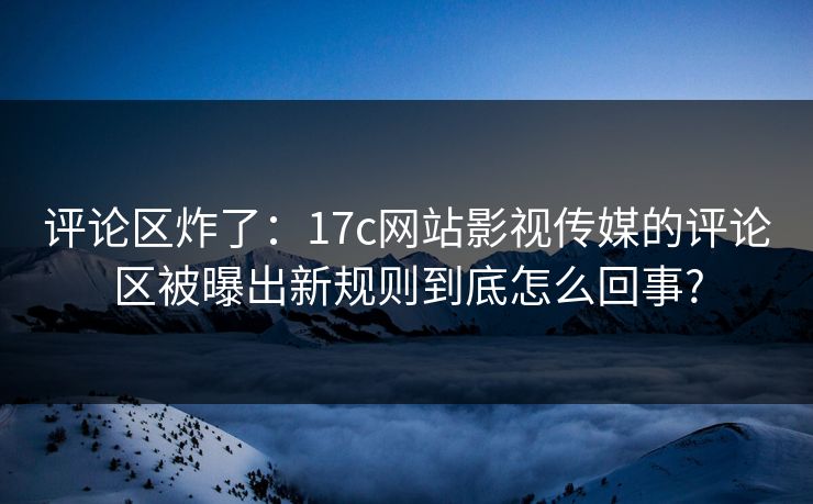 评论区炸了：17c网站影视传媒的评论区被曝出新规则到底怎么回事?