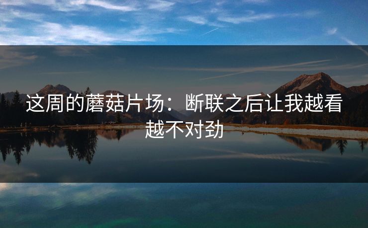 这周的蘑菇片场：断联之后让我越看越不对劲