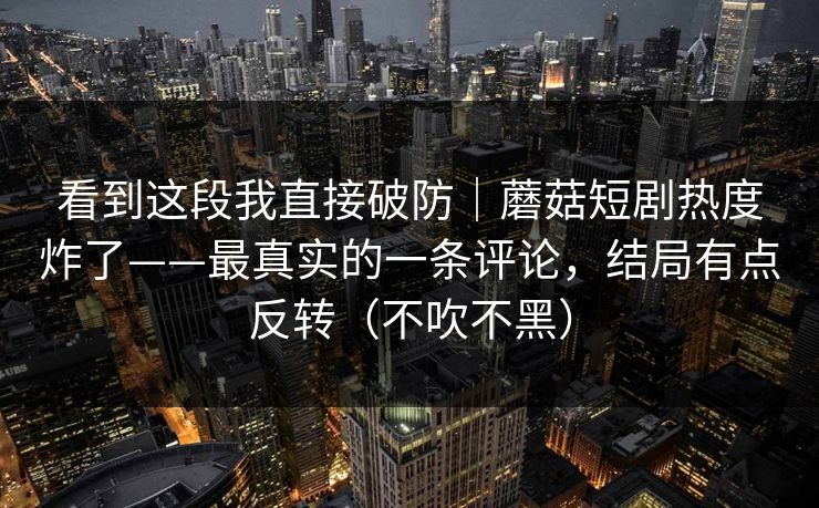 看到这段我直接破防｜蘑菇短剧热度炸了——最真实的一条评论，结局有点反转（不吹不黑）